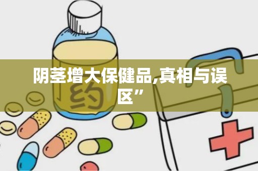 阴茎增大保健品,真相与误区”