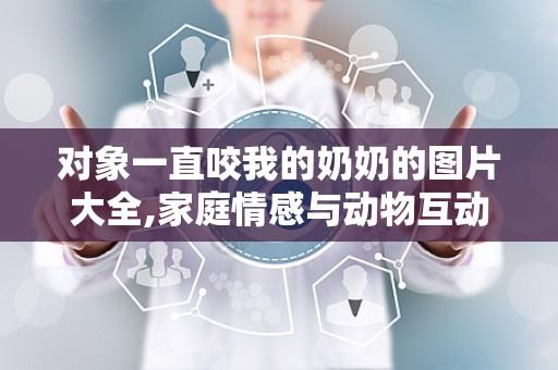 对象一直咬我的奶奶的图片大全,家庭情感与动物互动的视觉记录