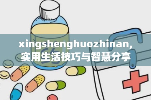 xingshenghuozhinan,实用生活技巧与智慧分享