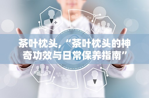 茶叶枕头,“茶叶枕头的神奇功效与日常保养指南”