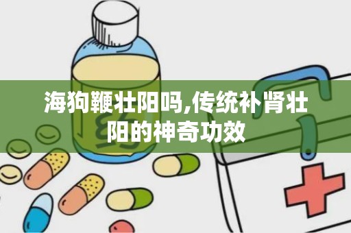 海狗鞭壮阳吗,传统补肾壮阳的神奇功效