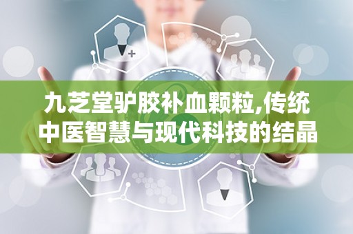 九芝堂驴胶补血颗粒,传统中医智慧与现代科技的结晶