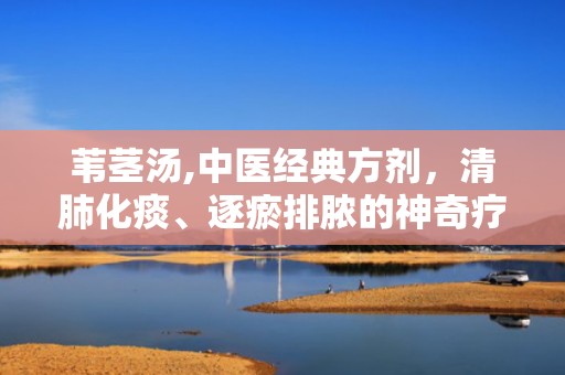 苇茎汤,中医经典方剂，清肺化痰、逐瘀排脓的神奇疗效
