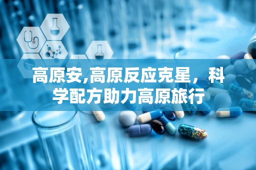 高原安,高原反应克星，科学配方助力高原旅行