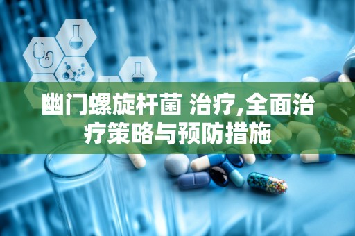 幽门螺旋杆菌 治疗,全面治疗策略与预防措施