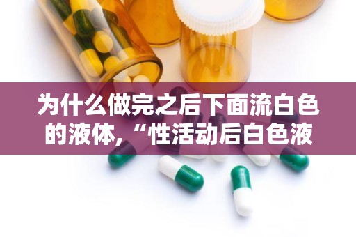 为什么做完之后下面流白色的液体,“性活动后白色液体分泌原因解析”