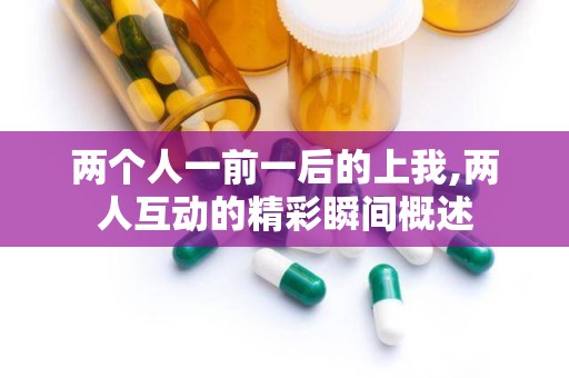 两个人一前一后的上我,两人互动的精彩瞬间概述