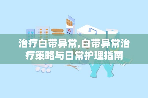 治疗白带异常,白带异常治疗策略与日常护理指南