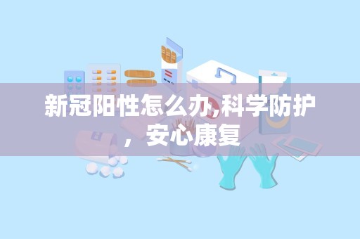 新冠阳性怎么办,科学防护，安心康复