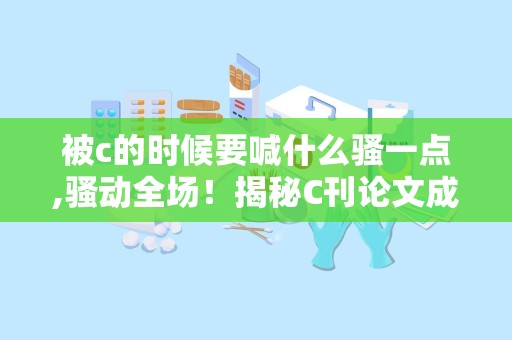 被c的时候要喊什么骚一点,骚动全场！揭秘C刊论文成功秘诀