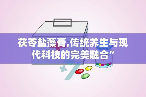 茯苓盐藻膏,传统养生与现代科技的完美融合”