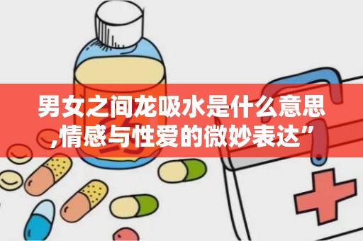 男女之间龙吸水是什么意思,情感与性爱的微妙表达”