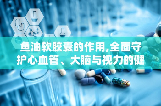 鱼油软胶囊的作用,全面守护心血管、大脑与视力的健康秘籍”