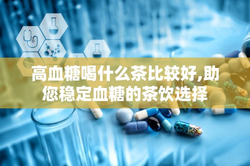 高血糖喝什么茶比较好,助您稳定血糖的茶饮选择