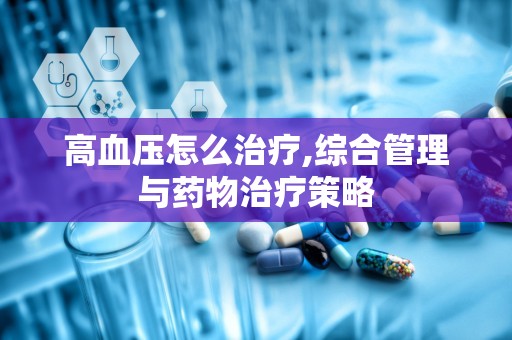 高血压怎么治疗,综合管理与药物治疗策略