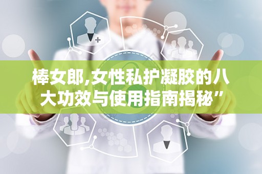 棒女郎,女性私护凝胶的八大功效与使用指南揭秘”
