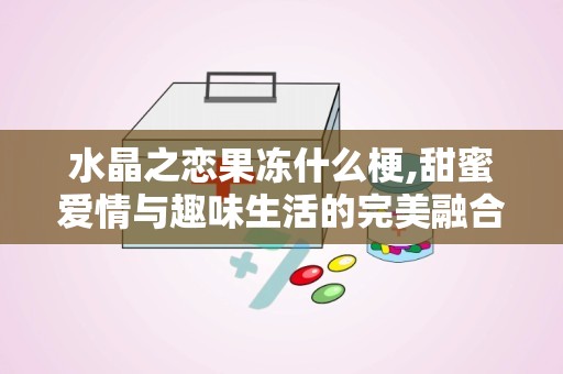 水晶之恋果冻什么梗,甜蜜爱情与趣味生活的完美融合