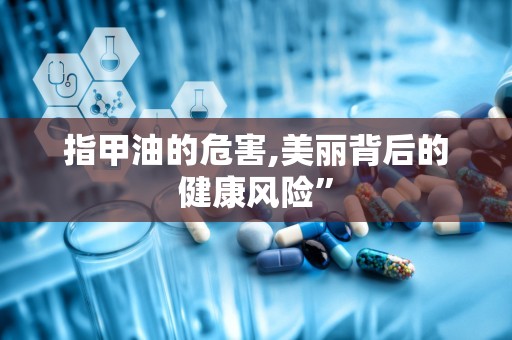 指甲油的危害,美丽背后的健康风险”