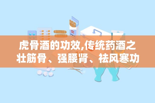 虎骨酒的功效,传统药酒之壮筋骨、强腰肾、祛风寒功效解析”