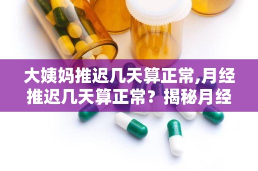 大姨妈推迟几天算正常,月经推迟几天算正常？揭秘月经周期波动与生理健康