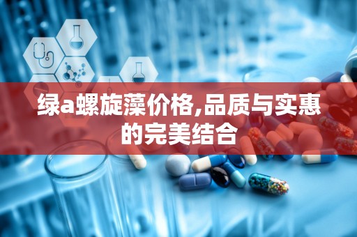 绿a螺旋藻价格,品质与实惠的完美结合