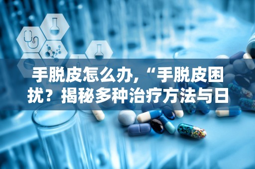 手脱皮怎么办,“手脱皮困扰？揭秘多种治疗方法与日常防护技巧”