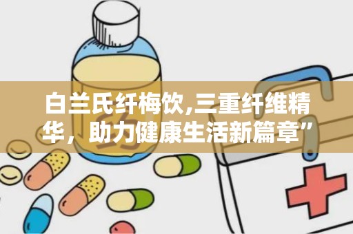 白兰氏纤梅饮,三重纤维精华，助力健康生活新篇章”