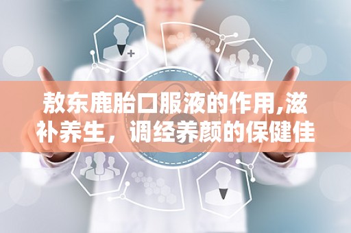 敖东鹿胎口服液的作用,滋补养生，调经养颜的保健佳品