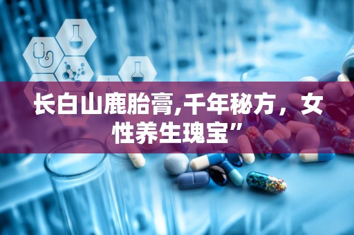 长白山鹿胎膏,千年秘方，女性养生瑰宝”