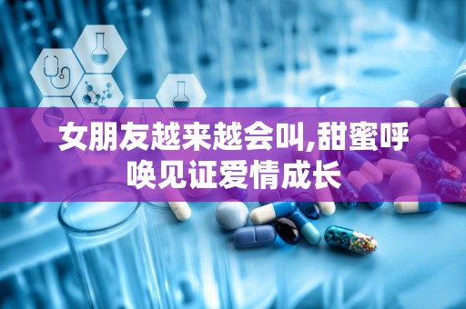 女朋友越来越会叫,甜蜜呼唤见证爱情成长