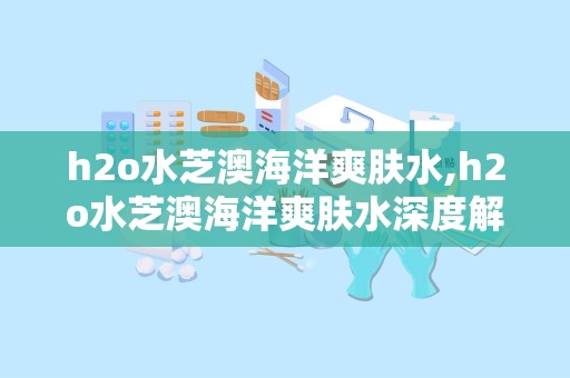h2o水芝澳海洋爽肤水,h2o水芝澳海洋爽肤水深度解析