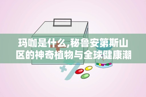 玛咖是什么,秘鲁安第斯山区的神奇植物与全球健康潮流