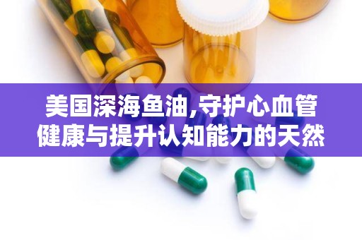 美国深海鱼油,守护心血管健康与提升认知能力的天然保健品