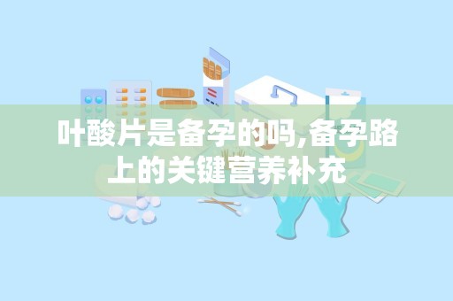 叶酸片是备孕的吗,备孕路上的关键营养补充