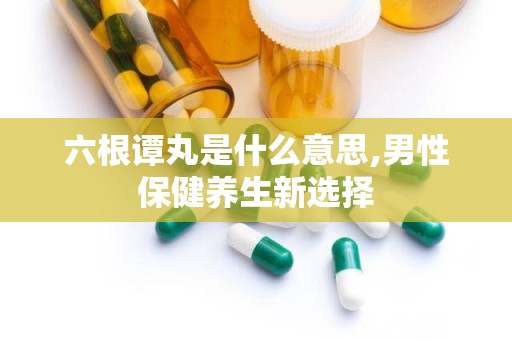 六根谭丸是什么意思,男性保健养生新选择