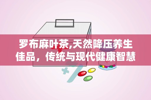罗布麻叶茶,天然降压养生佳品，传统与现代健康智慧融合”