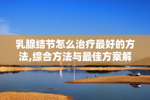 乳腺结节怎么治疗最好的方法,综合方法与最佳方案解析”