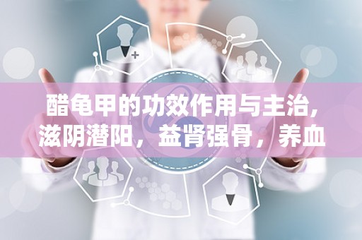 醋龟甲的功效作用与主治,滋阴潜阳，益肾强骨，养血补心的传统中药功效解析