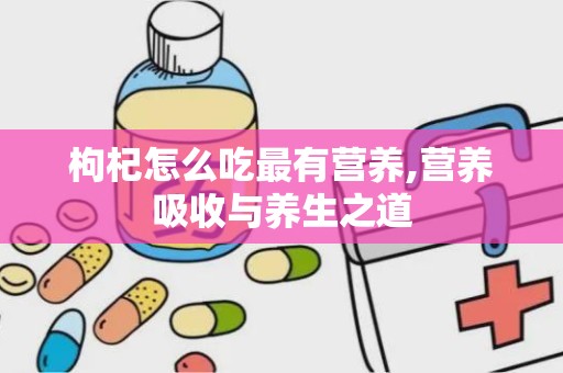 枸杞怎么吃最有营养,营养吸收与养生之道
