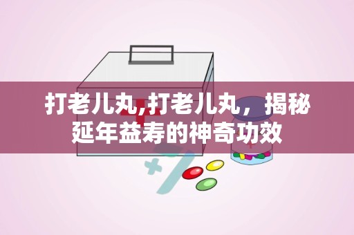 打老儿丸,打老儿丸，揭秘延年益寿的神奇功效