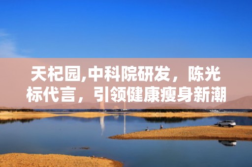 天杞园,中科院研发，陈光标代言，引领健康瘦身新潮流”