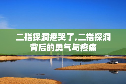 二指探洞疼哭了,二指探洞背后的勇气与疼痛