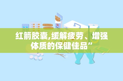 红箭胶囊,缓解疲劳、增强体质的保健佳品”