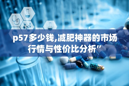 p57多少钱,减肥神器的市场行情与性价比分析”