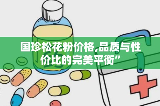 国珍松花粉价格,品质与性价比的完美平衡”