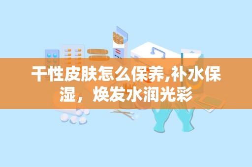 干性皮肤怎么保养,补水保湿，焕发水润光彩