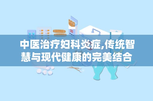 中医治疗妇科炎症,传统智慧与现代健康的完美结合