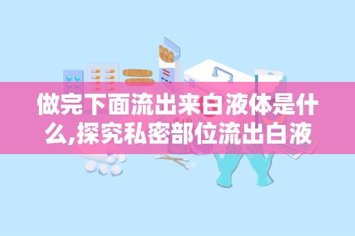 做完下面流出来白液体是什么,探究私密部位流出白液体的成因与应对