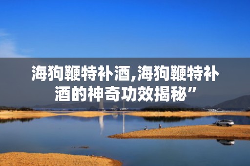 海狗鞭特补酒,海狗鞭特补酒的神奇功效揭秘”