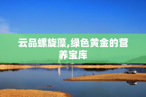 云品螺旋藻,绿色黄金的营养宝库